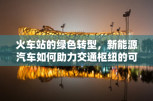 火车站的绿色转型，新能源汽车如何助力交通枢纽的可持续发展？