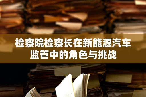 检察院检察长在新能源汽车监管中的角色与挑战
