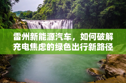雷州新能源汽车，如何破解充电焦虑的绿色出行新路径？