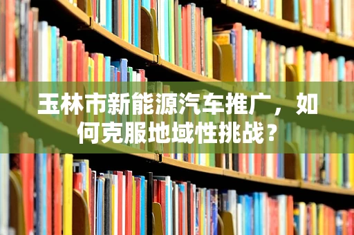 玉林市新能源汽车推广，如何克服地域性挑战？