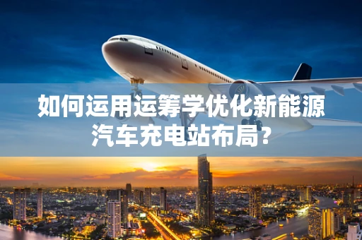 如何运用运筹学优化新能源汽车充电站布局？