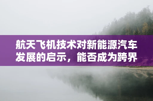 航天飞机技术对新能源汽车发展的启示，能否成为跨界融合的新篇章？