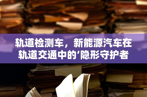 轨道检测车，新能源汽车在轨道交通中的‘隐形守护者’