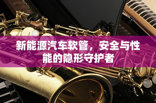 新能源汽车软管，安全与性能的隐形守护者