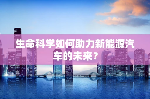 生命科学如何助力新能源汽车的未来？