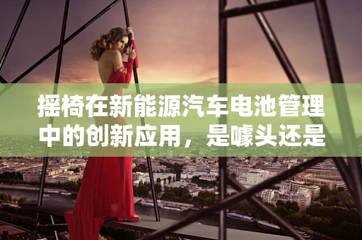 摇椅在新能源汽车电池管理中的创新应用，是噱头还是实锤？