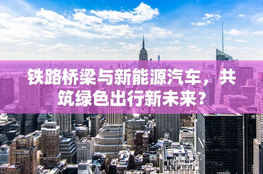 铁路桥梁与新能源汽车，共筑绿色出行新未来？