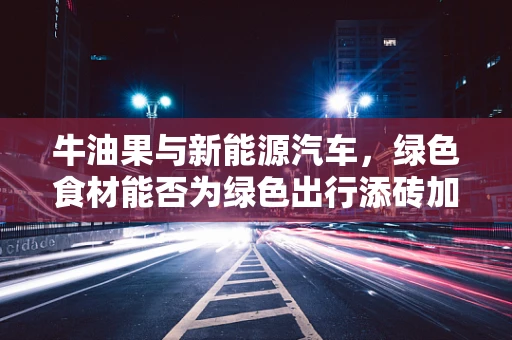 牛油果与新能源汽车，绿色食材能否为绿色出行添砖加瓦？