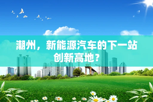 潮州，新能源汽车的下一站创新高地？