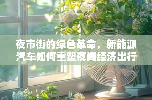 夜市街的绿色革命，新能源汽车如何重塑夜间经济出行方式？