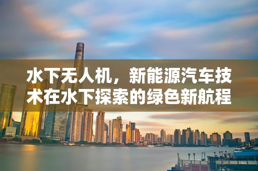 水下无人机，新能源汽车技术在水下探索的绿色新航程？