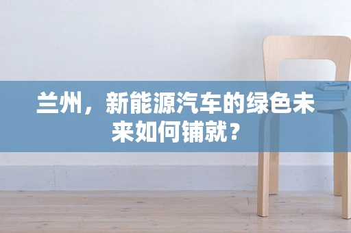 兰州，新能源汽车的绿色未来如何铺就？