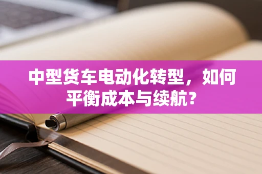中型货车电动化转型，如何平衡成本与续航？
