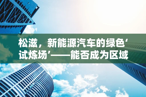 松滋，新能源汽车的绿色‘试炼场’——能否成为区域转型的典范？