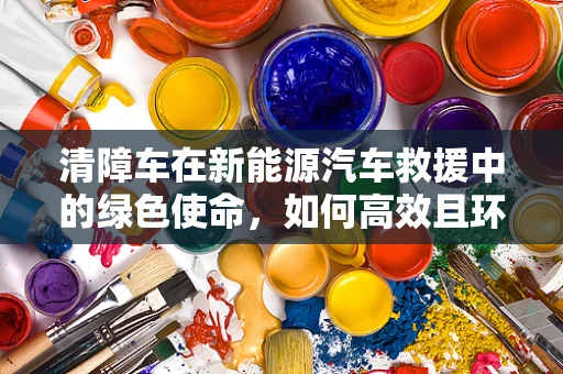 清障车在新能源汽车救援中的绿色使命，如何高效且环保地执行任务？