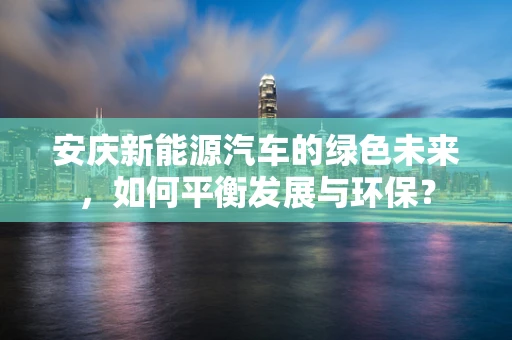 安庆新能源汽车的绿色未来，如何平衡发展与环保？