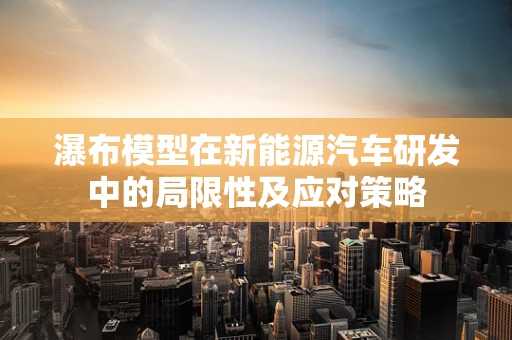 瀑布模型在新能源汽车研发中的局限性及应对策略
