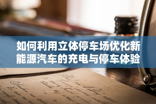 如何利用立体停车场优化新能源汽车的充电与停车体验？