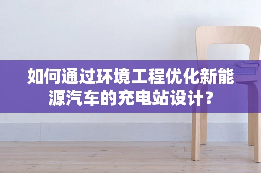 如何通过环境工程优化新能源汽车的充电站设计？