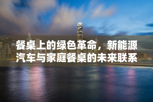 餐桌上的绿色革命，新能源汽车与家庭餐桌的未来联系