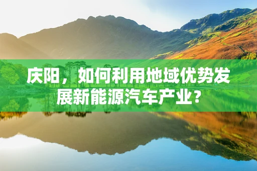 庆阳，如何利用地域优势发展新能源汽车产业？
