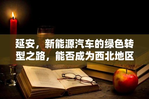 延安，新能源汽车的绿色转型之路，能否成为西北地区的示范？