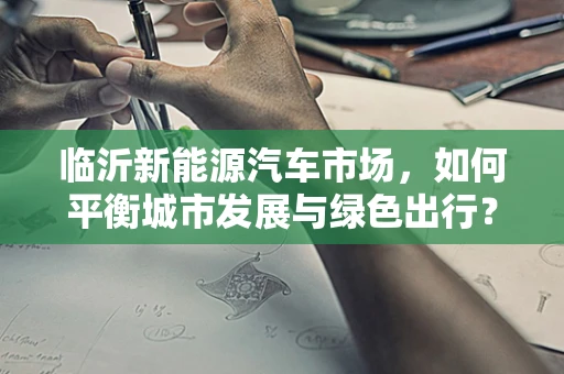 临沂新能源汽车市场，如何平衡城市发展与绿色出行？