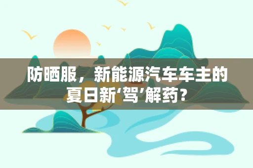 防晒服，新能源汽车车主的夏日新‘驾’解药？