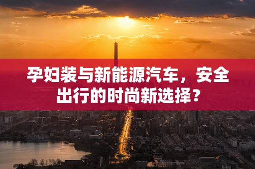 孕妇装与新能源汽车，安全出行的时尚新选择？