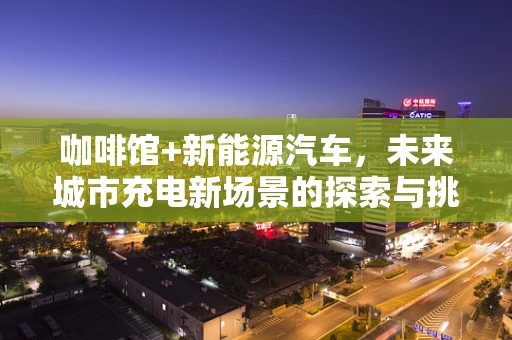 咖啡馆+新能源汽车，未来城市充电新场景的探索与挑战
