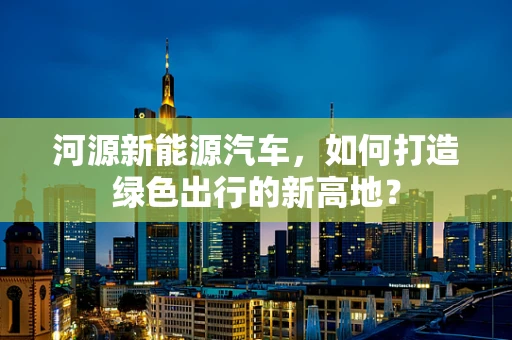 河源新能源汽车，如何打造绿色出行的新高地？