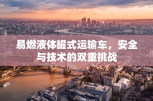 易燃液体罐式运输车，安全与技术的双重挑战
