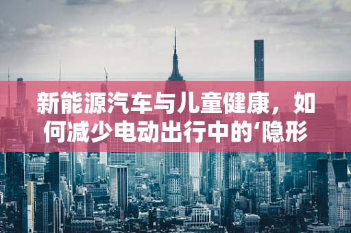 新能源汽车与儿童健康，如何减少电动出行中的‘隐形’风险？