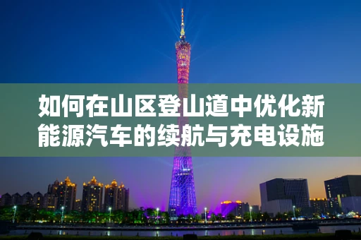 如何在山区登山道中优化新能源汽车的续航与充电设施？