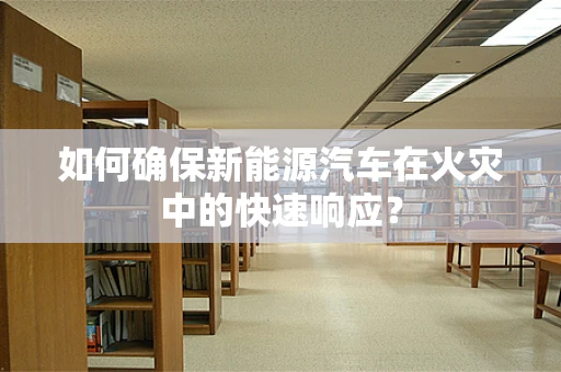 如何确保新能源汽车在火灾中的快速响应？