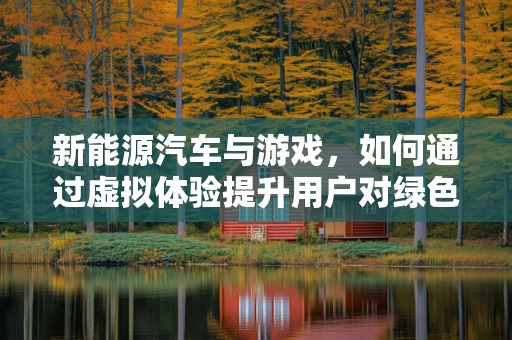 新能源汽车与游戏，如何通过虚拟体验提升用户对绿色出行的认知？