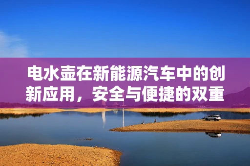 电水壶在新能源汽车中的创新应用，安全与便捷的双重挑战？