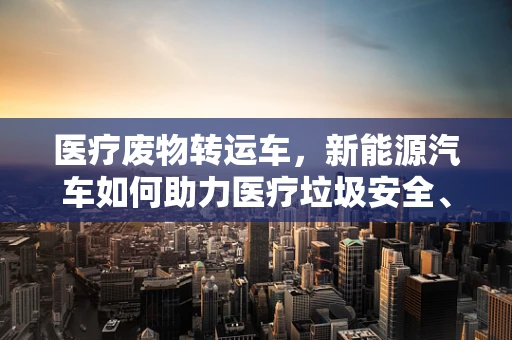 医疗废物转运车，新能源汽车如何助力医疗垃圾安全、高效处理？