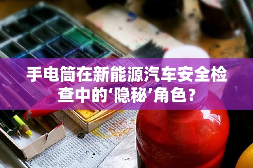 手电筒在新能源汽车安全检查中的‘隐秘’角色？
