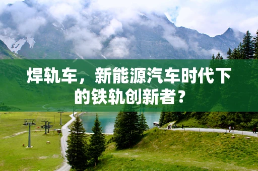 焊轨车，新能源汽车时代下的铁轨创新者？