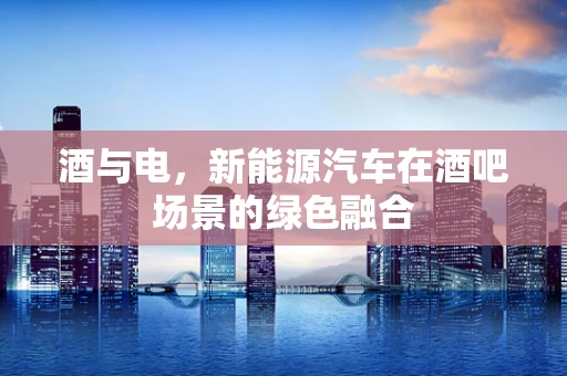 酒与电，新能源汽车在酒吧场景的绿色融合