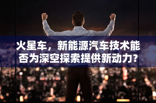 火星车，新能源汽车技术能否为深空探索提供新动力？
