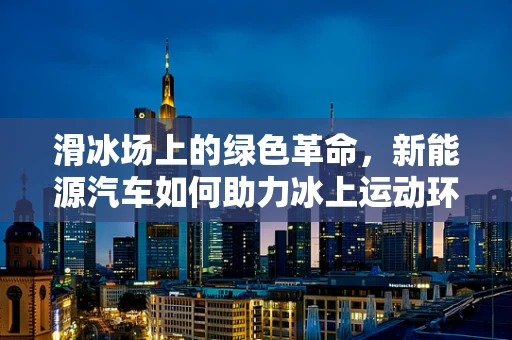 滑冰场上的绿色革命，新能源汽车如何助力冰上运动环保转型？