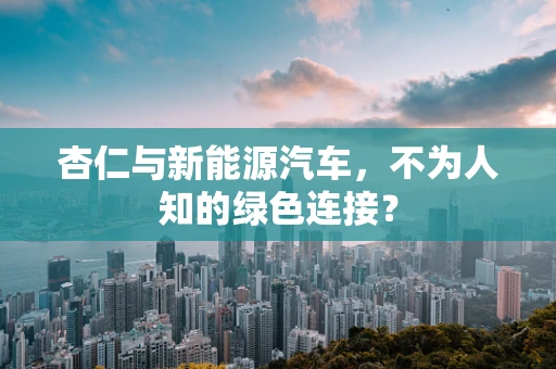 杏仁与新能源汽车，不为人知的绿色连接？