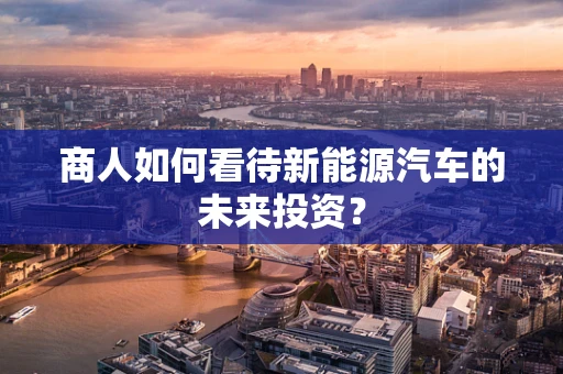 商人如何看待新能源汽车的未来投资？