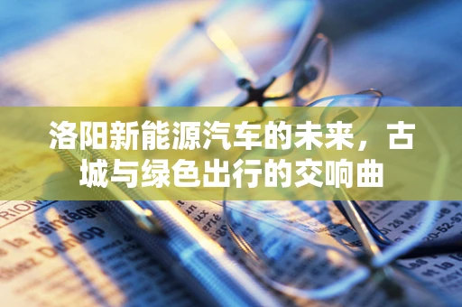 洛阳新能源汽车的未来，古城与绿色出行的交响曲