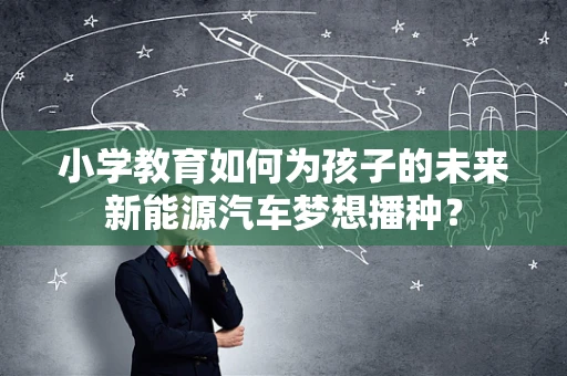小学教育如何为孩子的未来新能源汽车梦想播种？