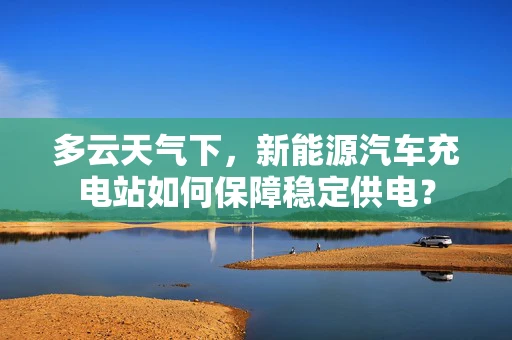 多云天气下，新能源汽车充电站如何保障稳定供电？