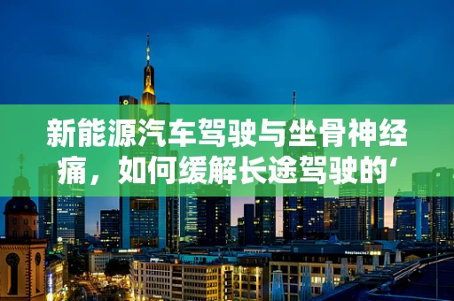 新能源汽车驾驶与坐骨神经痛，如何缓解长途驾驶的‘痛’？