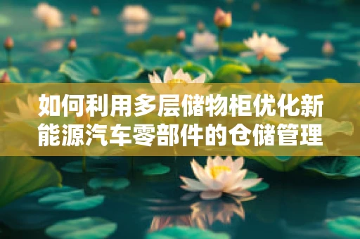 如何利用多层储物柜优化新能源汽车零部件的仓储管理？
